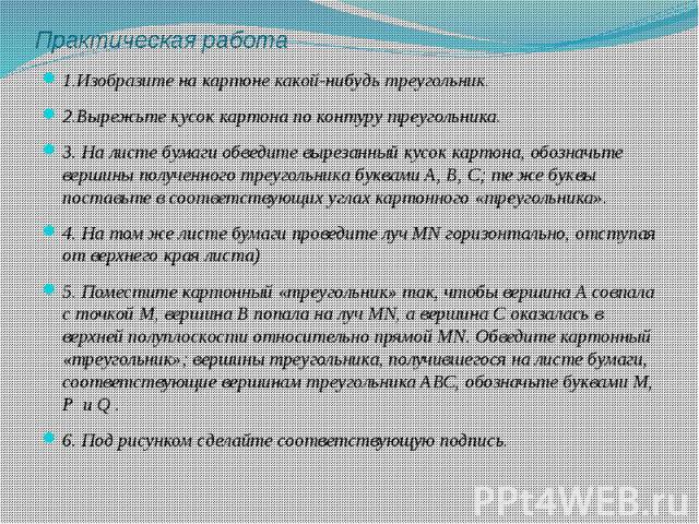 1.Изобразите на картоне какой-нибудь треугольник.2.Вырежьте кусок картона по контуру треугольника.3. На листе бумаги обведите вырезанный кусок картона, обозначьте вершины полученного треугольника буквами А, В, С; те же буквы поставьте в соответствую…