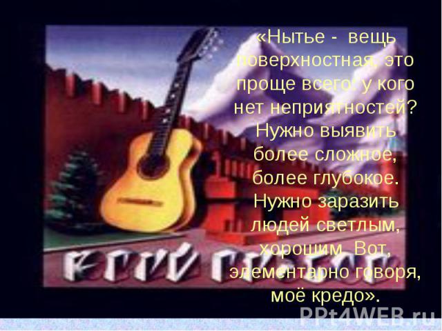 «Нытье - вещь поверхностная, это проще всего: у кого нет неприятностей? Нужно выявить более сложное, более глубокое. Нужно заразить людей светлым, хорошим. Вот, элементарно говоря, моё кредо».