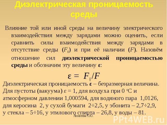 Диэлектрическая проницаемость среды Влияние той или иной среды на величину электрического взаимодействия между зарядами можно оценить, если сравнить силы взаимодействия между зарядами в отсутствие среды (F0) и при её наличии (F). Назовём отношение с…