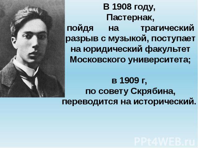 В 1908 году, Пастернак,пойдя на трагическийразрыв с музыкой, поступает на юридический факультет Московского университета;в 1909 г, по совету Скрябина,переводится на исторический.