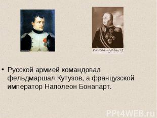 .Русской армией командовал фельдмаршал Кутузов, а французской император Наполеон
