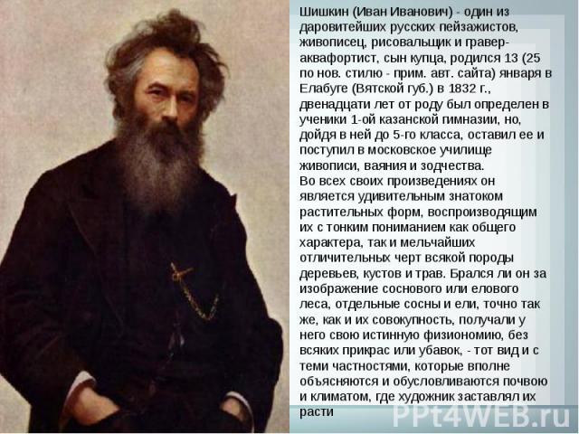 Шишкин (Иван Иванович) - один из даровитейших русских пейзажистов, живописец, рисовальщик и гравер-аквафортист, сын купца, родился 13 (25 по нов. стилю - прим. авт. сайта) января в Елабуге (Вятской губ.) в 1832 г., двенадцати лет от роду был определ…