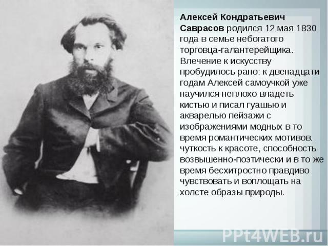 Алексей Кондратьевич Саврасов родился 12 мая 1830 года в семье небогатого торговца-галантерейщика. Влечение к искусству пробудилось рано: к двенадцати годам Алексей самоучкой уже научился неплохо владеть кистью и писал гуашью и акварелью пейзажи с и…