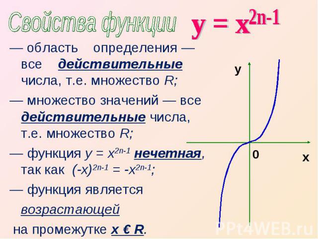 Свойства функции у = х — область определения — все действительные числа, т.е. множество R;— множество значений — все действительные числа, т.е. множество R;— функция у = х2n-1 нечетная, так как (-х)2n-1 = -х2n-1;— функция является возрастающей на пр…