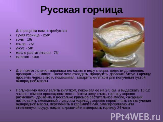 Русская горчица Для рецепта вам потребуется: сухая горчица - 250г соль - 10г сахар - 75г уксус - 50г масло растительное - 75г кипяток - 100г. Для приготовления маринада положить в воду специи, довести до кипения, проварить 5-8 минут. После чего охла…