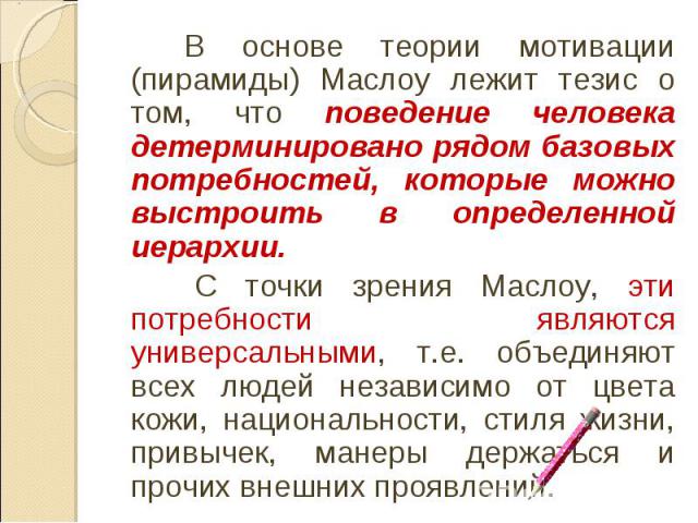 В основе теории мотивации (пирамиды) Маслоу лежит тезис о том, что поведение человека детерминировано рядом базовых потребностей, которые можно выстроить в определенной иерархии. С точки зрения Маслоу, эти потребности являются универсальными, т.е. о…