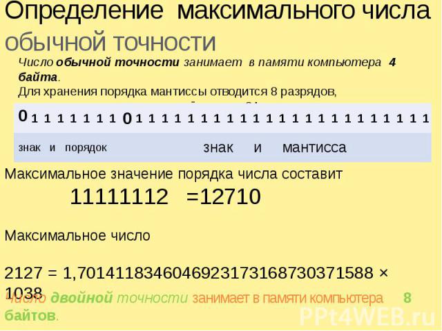 Определение максимального числаобычной точности Число обычной точности занимает в памяти компьютера 4 байта.Для хранения порядка мантиссы отводится 8 разрядов, а для хранения мантиссы и её знака – 24 разряда. Максимальное значение порядка числа сост…
