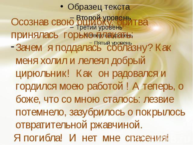 Осознав свою ошибку, бритва принялась горько плакать:Зачем я поддалась соблазну? Как меня холил и лелеял добрый цирюльник! Как он радовался и гордился моею работой ! А теперь, о боже, что со мною сталось: лезвие потемнело, зазубрилось о покрылось от…