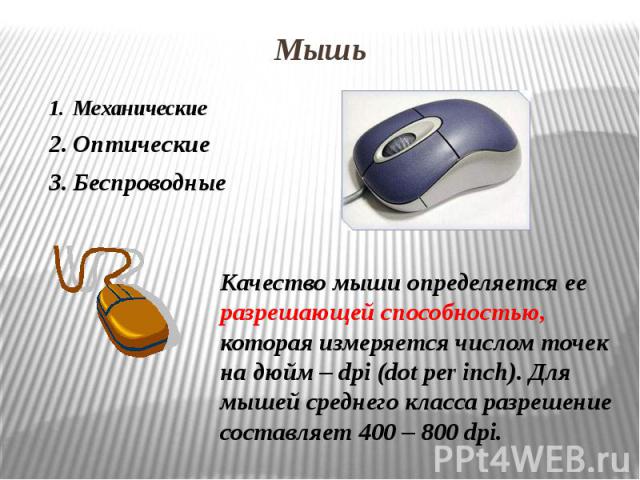 Мышь Механические ОптическиеБеспроводные Качество мыши определяется ее разрешающей способностью, которая измеряется числом точек на дюйм – dpi (dot per inch). Для мышей среднего класса разрешение составляет 400 – 800 dpi.