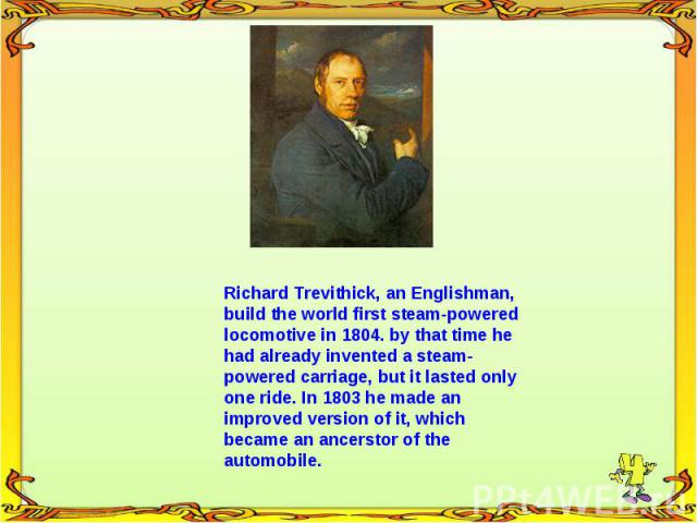 Richard Trevithick, an Englishman, build the world first steam-powered locomotive in 1804. by that time he had already invented a steam- powered carriage, but it lasted only one ride. In 1803 he made an improved version of it, which became an ancers…