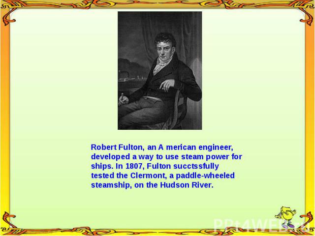 Robert Fulton, an A merican engineer, developed a way to use steam power for ships. In 1807, Fulton succtssfully tested the Clermont, a paddle-wheeled steamship, on the Hudson River.