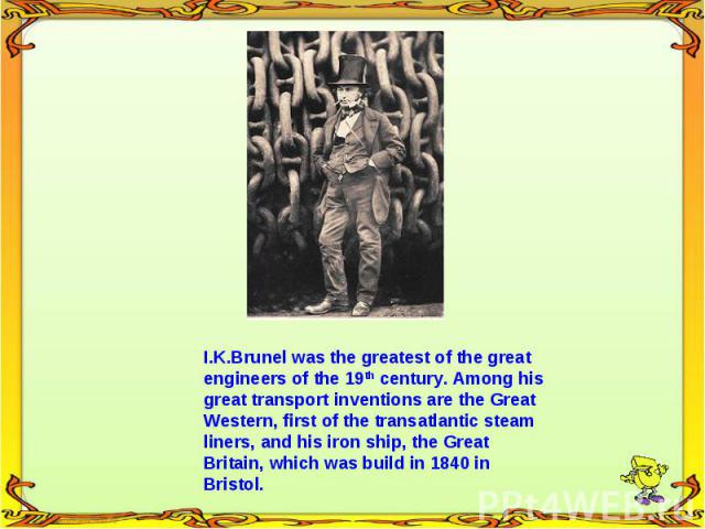 I.K.Brunel was the greatest of the great engineers of the 19th century. Among his great transport inventions are the Great Western, first of the transatlantic steam liners, and his iron ship, the Great Britain, which was build in 1840 in Bristol.