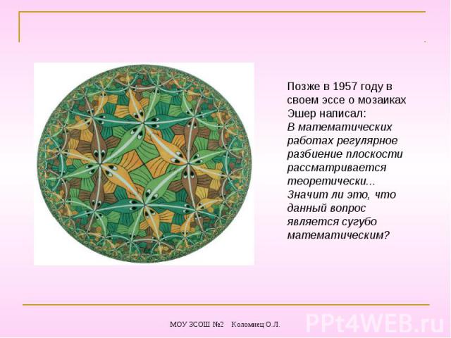 Позже в 1957 году в своем эссе о мозаиках Эшер написал:В математических работах регулярное разбиение плоскости рассматривается теоретически... Значит ли это, что данный вопрос является сугубо математическим?