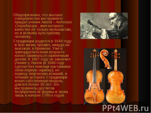 Общепризнано, что высшее совершенство инструменту придал ученик Амати - Антонио Страдивари , имя которого известно не только музыкантам, но и всякому культурному человеку. Страдивари родился в 1644 году и всю жизнь прожил, никуда не выезжая, в Кремо…