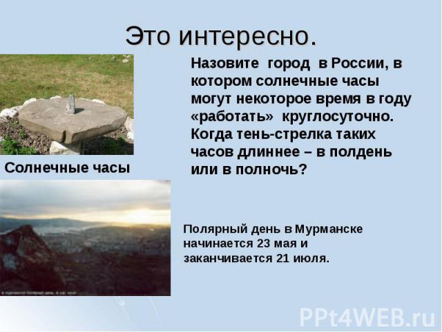 Назовите город в России, в котором солнечные часы могут некоторое время в году «работать» круглосуточно. Когда тень-стрелка таких часов длиннее – в полдень или в полночь? Полярный день в Мурманске начинается 23 мая и заканчивается 21 июля.