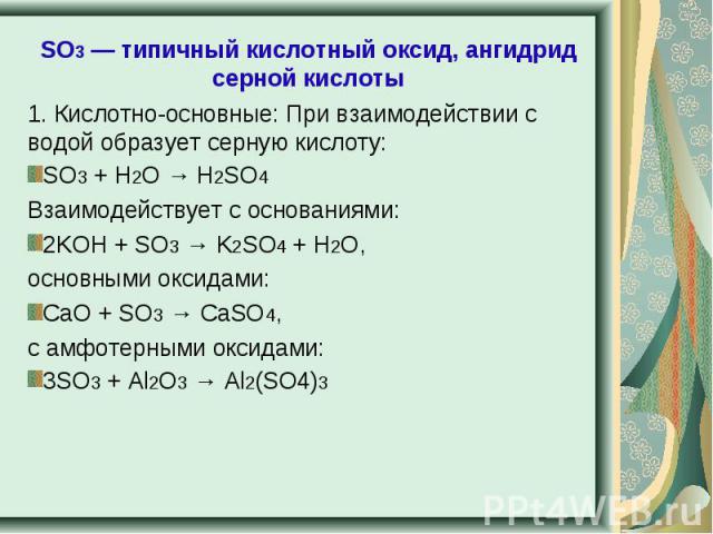 SO3 — типичный кислотный оксид, ангидрид серной кислоты 1. Кислотно-основные: При взаимодействии с водой образует серную кислоту:SO3 + H2O → H2SO4Взаимодействует с основаниями:2KOH + SO3 → K2SO4 + H2O,основными оксидами:CaO + SO3 → CaSO4,c амфотерны…