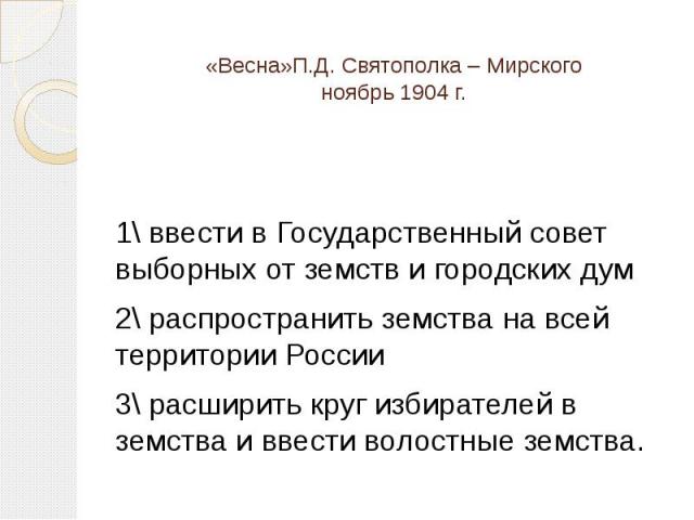 «Весна»П.Д. Святополка – Мирскогоноябрь 1904 г. 1\ ввести в Государственный совет выборных от земств и городских дум2\ распространить земства на всей территории России3\ расширить круг избирателей в земства и ввести волостные земства.