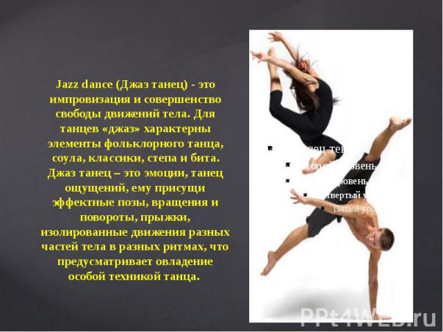 Jazz dance (Джаз танец) - это импровизация и совершенство свободы движений тела. Для танцев «джаз» характерны элементы фольклорного танца, соула, классики, степа и бита. Джаз танец – это эмоции, танец ощущений, ему присущи эффектные позы, вращения и…