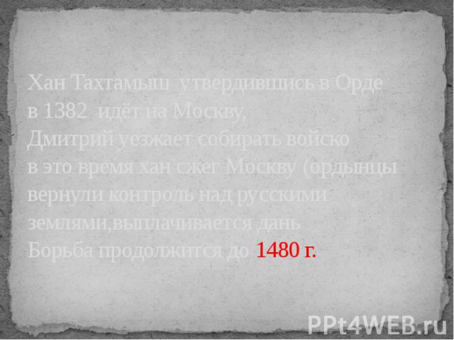 Хан Тахтамыш утвердившись в Орде в 1382 идёт на Москву,Дмитрий уезжает собирать войсков это время хан сжег Москву (ордынцы вернули контроль над русскими землями,выплачивается дань Борьба продолжится до 1480 г.