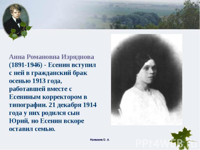 Анна Романовна Изряднова (1891-1946) - Есенин вступил с ней в гражданский брак осенью 1913 года, работавшей вместе с Есениным корректором в типографии. 21 декабря 1914 года у них родился сын Юрий, но Есенин вскоре оставил семью.
