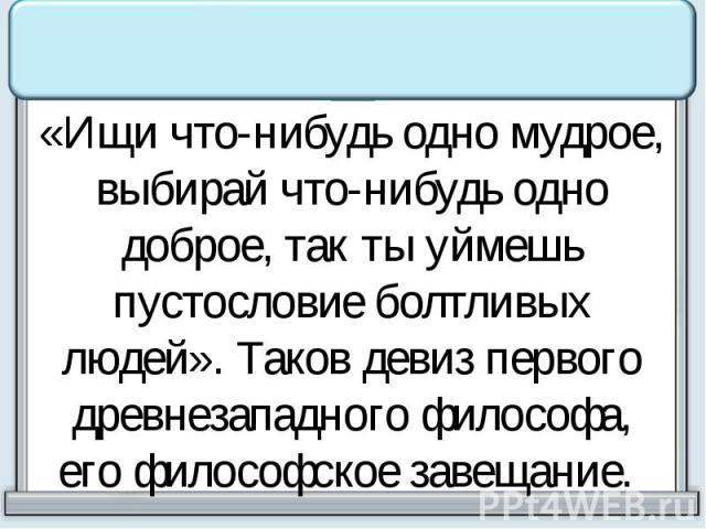 «Ищи что-нибудь одно мудрое, выбирай что-нибудь одно доброе, так ты уймешь пустословие болтливых людей». Таков девиз первого древнезападного философа, его философское завещание.