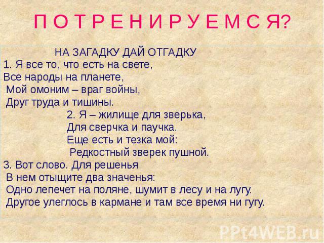 П О Т Р Е Н И Р У Е М С Я? НА ЗАГАДКУ ДАЙ ОТГАДКУ1. Я все то, что есть на свете, Все народы на планете, Мой омоним – враг войны, Друг труда и тишины. 2. Я – жилище для зверька, Для сверчка и паучка. Еще есть и тезка мой: Редкостный зверек пушной.3. …