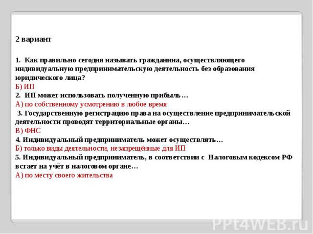 2 вариант 1. Как правильно сегодня называть гражданина, осуществляющего индивидуальную предпринимательскую деятельность без образования юридического лица?Б) ИП2. ИП может использовать полученную прибыль…А) по собственному усмотрению в любое время 3.…