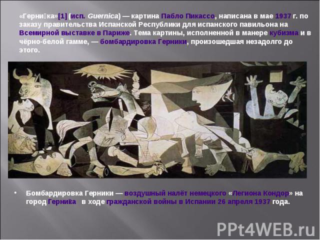 «Герника»[1] (исп. Guernica) — картина Пабло Пикассо, написана в мае 1937 г. по заказу правительства Испанской Республики для испанского павильона на Всемирной выставке в Париже. Тема картины, исполненной в манере кубизма и в чёрно-белой гамме, — бо…