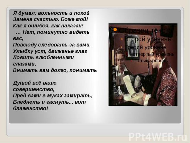 Я думал: вольность и покой Замена счастью. Боже мой! Как я ошибся, как наказан!   … Нет, поминутно видеть вас, Повсюду следовать за вами, Улыбку уст, движенье глаз Ловить влюбленными глазами, Внимать вам долго, понимать Душой всё ваше совершенство, …