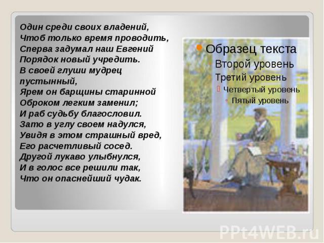 Один среди своих владений,Чтоб только время проводить,Сперва задумал наш ЕвгенийПорядок новый учредить.В своей глуши мудрец пустынный,Ярем он барщины стариннойОброком легким заменил;И раб судьбу благословил.Зато в углу своем надулся,Увидя в этом стр…