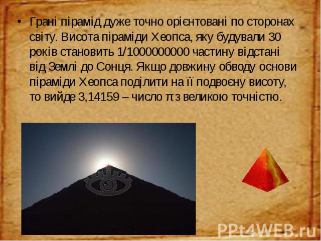 Грані пірамід дуже точно орієнтовані по сторонах світу. Висота піраміди Хеопса, яку будували 30 років становить 1/1000000000 частину відстані від Землі до Сонця. Якщо довжину обводу основи піраміди Хеопса поділити на її подвоєну висоту, то вийде 3,1…
