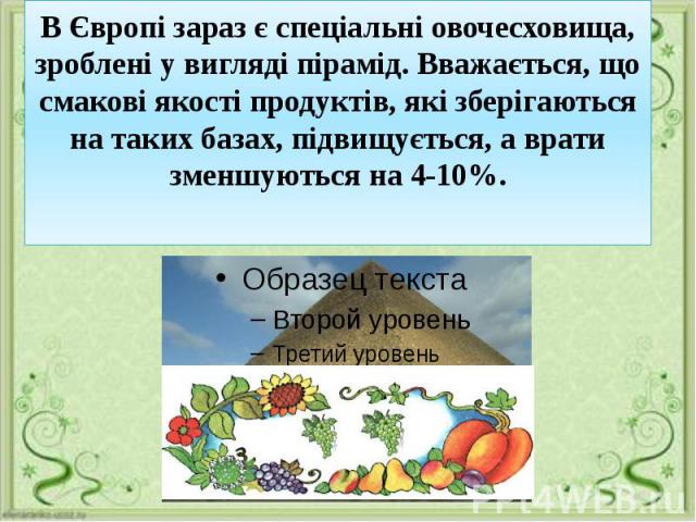 В Європі зараз є спеціальні овочесховища, зроблені у вигляді пірамід. Вважається, що смакові якості продуктів, які зберігаються на таких базах, підвищується, а врати зменшуються на 4-10%.