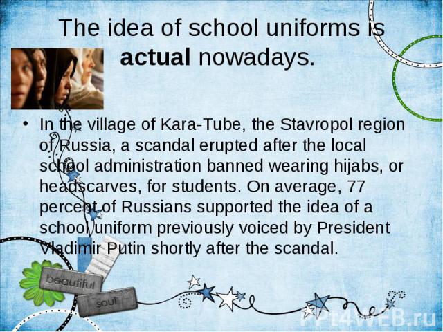 The idea of school uniforms is actual nowadays. In the village of Kara-Tube, the Stavropol region of Russia, a scandal erupted after the local school administration banned wearing hijabs, or headscarves, for students. On average, 77 percent of Russi…