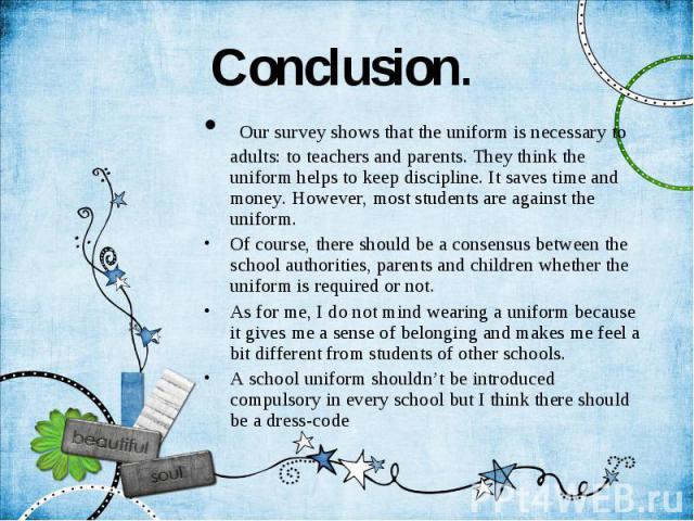 Conclusion. Our survey shows that the uniform is necessary to adults: to teachers and parents. They think the uniform helps to keep discipline. It saves time and money. However, most students are against the uniform. Of course, there should be a con…