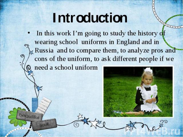 Introduction In this work I’m going to study the history of wearing school uniforms in England and in Russia and to compare them, to analyze pros and cons of the uniform, to ask different people if we need a school uniform