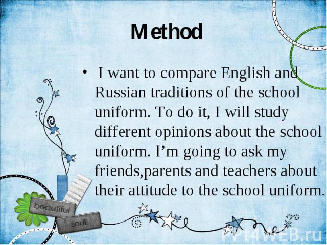 Method I want to compare English and Russian traditions of the school uniform. To do it, I will study different opinions about the school uniform. I’m going to ask my friends,parents and teachers about their attitude to the school uniform.