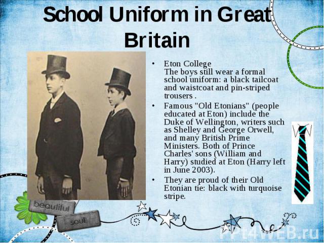 School Uniform in Great Britain Eton College The boys still wear a formal school uniform: a black tailcoat and waistcoat and pin-striped trousers . Famous "Old Etonians" (people educated at Eton) include the Duke of Wellington, writers suc…