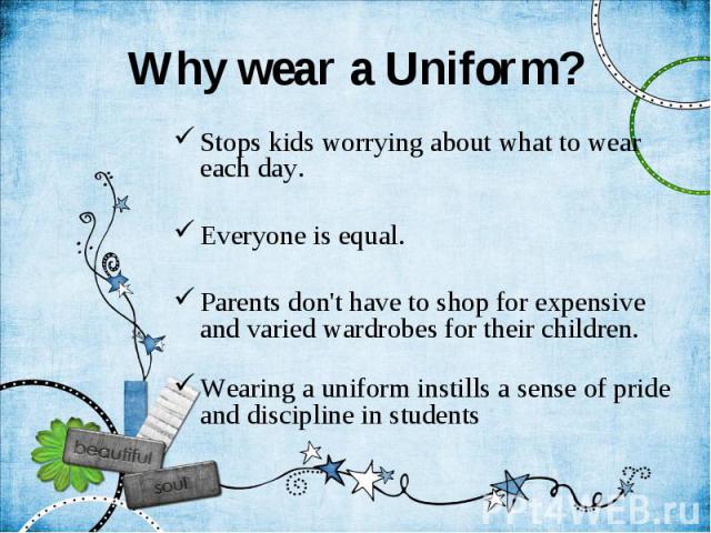 Why wear a Uniform? Stops kids worrying about what to wear each day. Everyone is equal. Parents don't have to shop for expensive and varied wardrobes for their children. Wearing a uniform instills a sense of pride and discipline in students