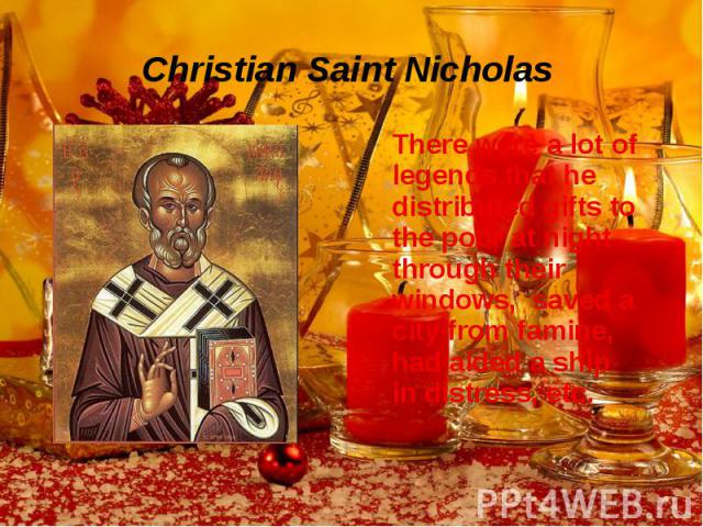 Christian Saint Nicholas There were a lot of legends that he distributed gifts to the poor at night through their windows, saved a city from famine, had aided a ship in distress, etc.