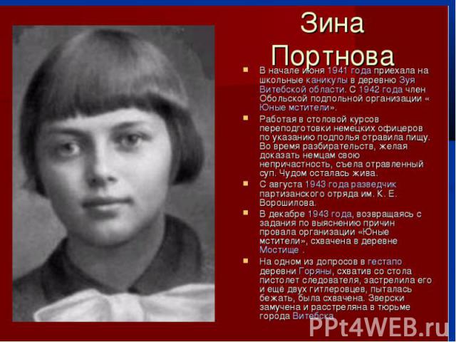 Зина Портнова Зина Портнова (20 февраля 1926, Ленинград — 10 января 1944, Витебск) — советская подпольщица, активный участник Обольской антифашистской молодёжной организации.