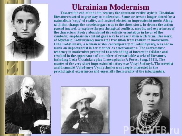 Toward the end of the 19th century the dominant realist style in Ukrainian literature started to give way to modernism. Some writers no longer aimed for a naturalistic 'copy' of reality, and instead elected an impressionist mode. Along with that cha…