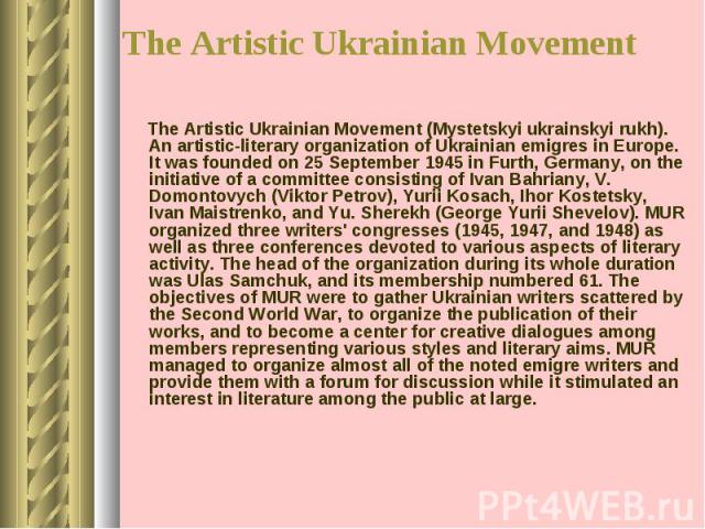 The Artistic Ukrainian Movement (Mystetskyi ukrainskyi rukh). An artistic-literary organization of Ukrainian emigres in Europe. It was founded on 25 September 1945 in Furth, Germany, on the initiative of a committee consisting of Ivan Bahriany, V. D…