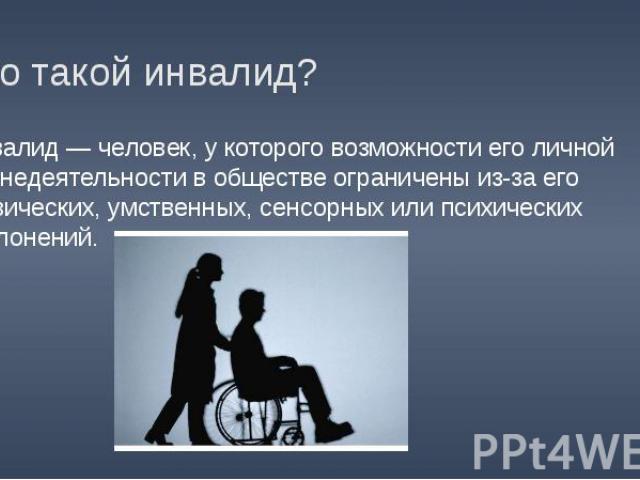 Кто такой инвалид? Инвалид — человек, у которого возможности его личной жизнедеятельности в обществе ограничены из-за его физических, умственных, сенсорных или психических отклонений.