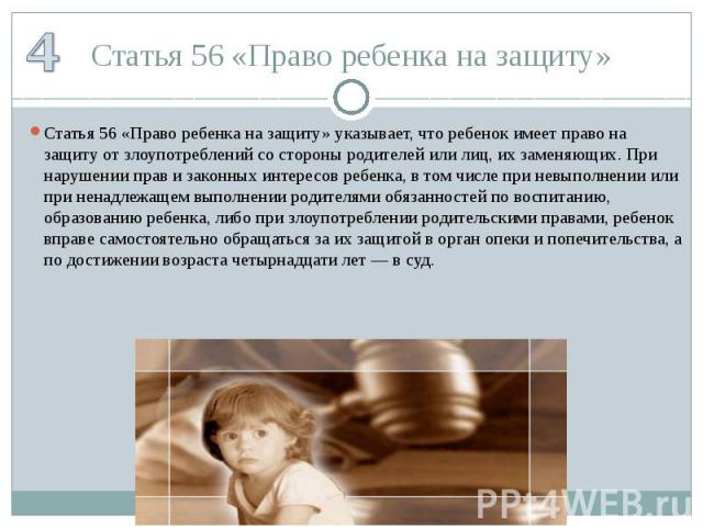 Статья 56 «Право ребенка на защиту» Статья 56 «Право ребенка на защиту» указывает, что ребенок имеет право на защиту от злоупотреблений со стороны родителей или лиц, их заменяющих. При нарушении прав и законных интересов ребенка, в том числе при нев…
