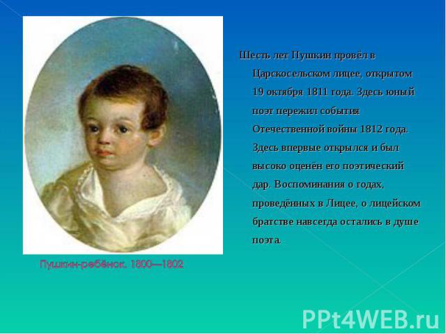 Шесть лет Пушкин провёл в Царскосельском лицее, открытом 19 октября 1811 года. Здесь юный поэт пережил события Отечественной войны 1812 года. Здесь впервые открылся и был высоко оценён его поэтический дар. Воспоминания о годах, проведённых в Лицее, …