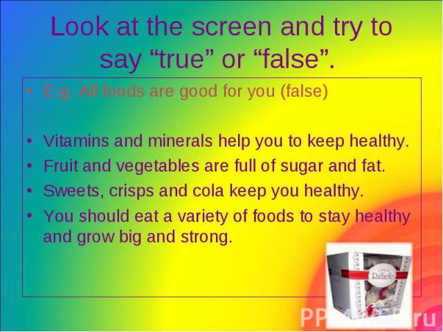 Look at the screen and try to say “true” or “false”. E.g. All foods are good for you (false) Vitamins and minerals help you to keep healthy. Fruit and vegetables are full of sugar and fat. Sweets, crisps and cola keep you healthy. You should eat a v…