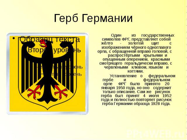 Герб Германии Один из государственных символов ФРГ, представляет собой жёлто - золотой щит с изображением чёрного одноглавого орла, с обращенной вправо головой, с распростёртыми крыльями и опущенным оперением, красными смотрящего геральдич…