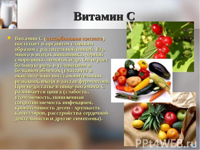 Витамин С (аскорбиновая кислота) поступает в организм главным образом с растительной пищей. Его много в ягодах шиповника, черной смородины, лимонах и др. Он играет большую роль в углеводном и белковом обменах (участвует в окислительно-восстановитель…