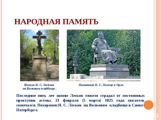 Последние пять лет жизни Лесков тяжело страдал от постоянных приступов астмы. 21 февраля (5 марта) 1825 года писатель скончался. Похоронен Н. С. Лесков на Волковом кладбище в Санкт-Петербурге.