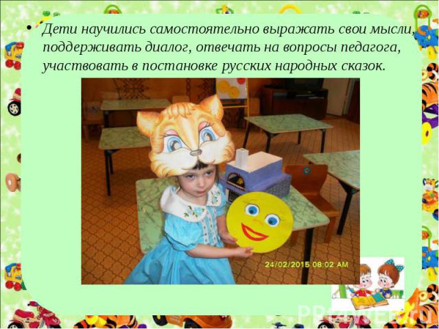 Дети научились самостоятельно выражать свои мысли, поддерживать диалог, отвечать на вопросы педагога, участвовать в постановке русских народных сказок.